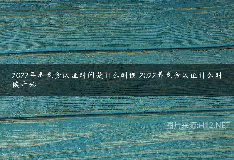2022年养老金认证时间是什么时候 2022养老金认证什么时候开始