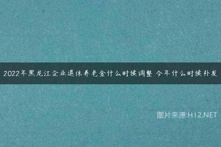 2022年黑龙江企业退休养老金什么时候调整 今年什么时候补发