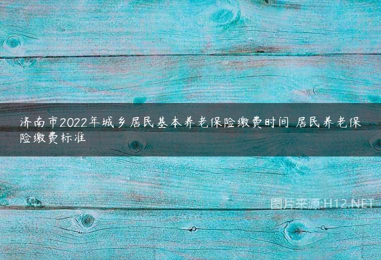 济南市2022年城乡居民基本养老保险缴费时间 居民养老保险缴费标准