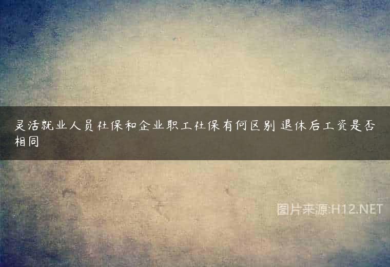 灵活就业人员社保和企业职工社保有何区别 退休后工资是否相同
