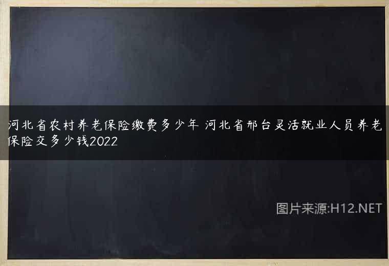 河北省农村养老保险缴费多少年 河北省邢台灵活就业人员养老保险交多少钱2022