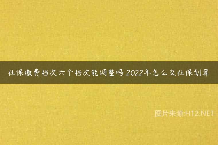 社保缴费档次六个档次能调整吗 2022年怎么交社保划算
