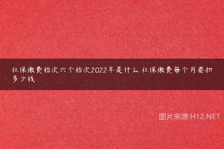 社保缴费档次六个档次2022年是什么 社保缴费每个月要扣多少钱