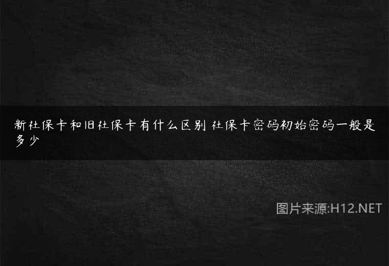 新社保卡和旧社保卡有什么区别 社保卡密码初始密码一般是多少