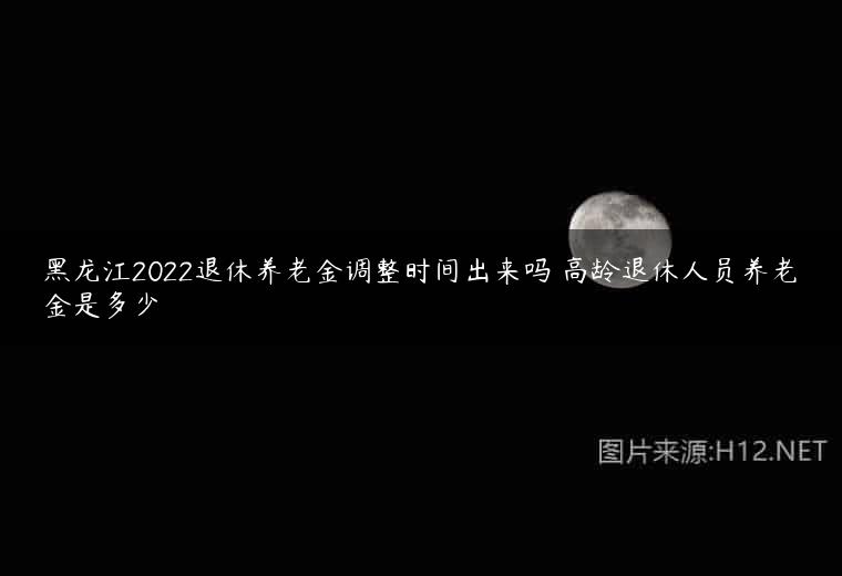 黑龙江2022退休养老金调整时间出来吗 高龄退休人员养老金是多少