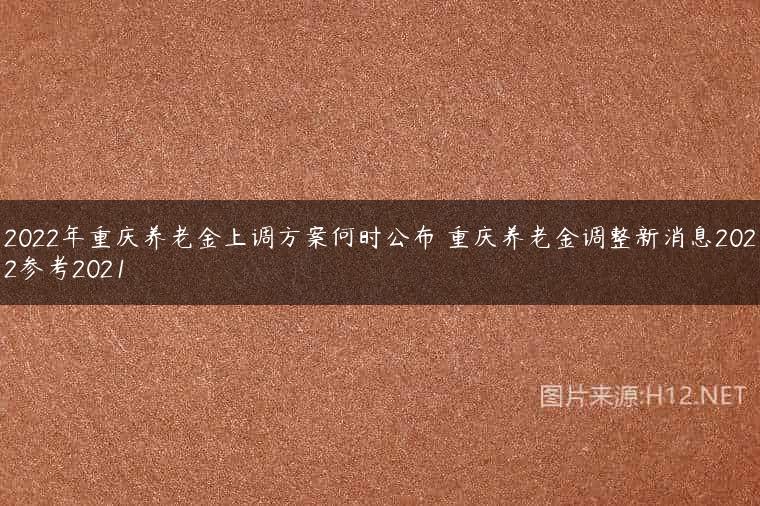 2022年重庆养老金上调方案何时公布 重庆养老金调整新消息2022参考2021