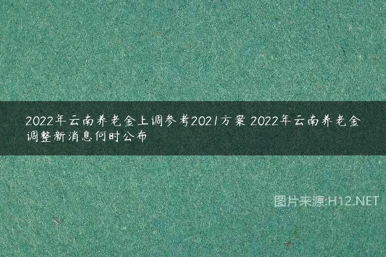 2022年云南养老金上调参考2021方案 2022年云南养老金调整新消息何时公布