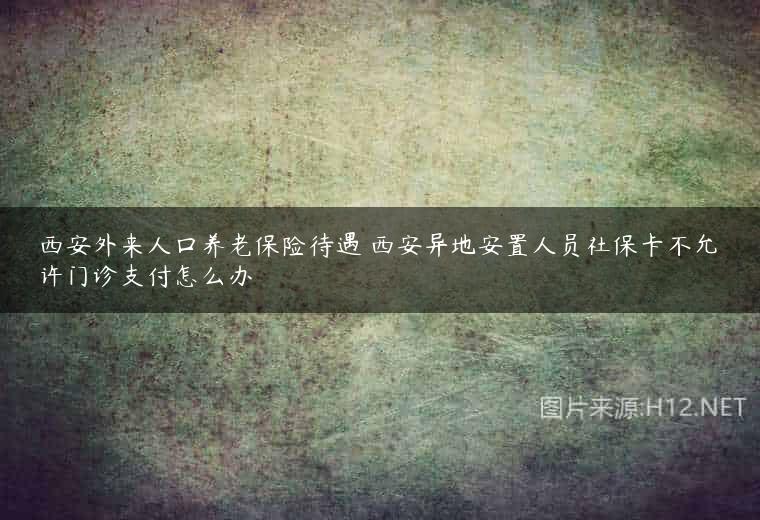 西安外来人口养老保险待遇 西安异地安置人员社保卡不允许门诊支付怎么办