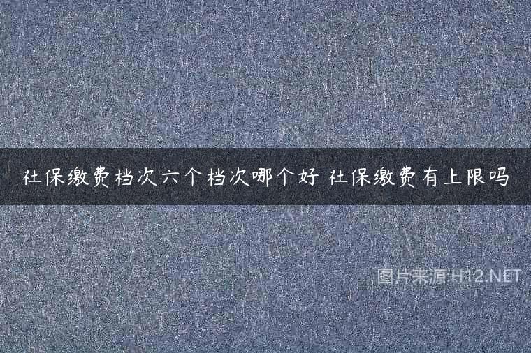 社保缴费档次六个档次哪个好 社保缴费有上限吗