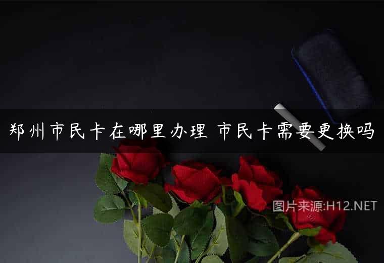 郑州市民卡在哪里办理 市民卡需要更换吗