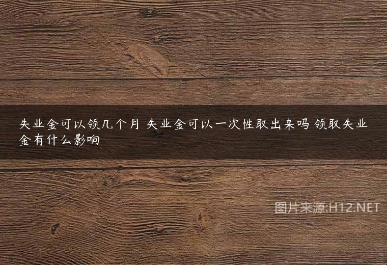 失业金可以领几个月 失业金可以一次性取出来吗 领取失业金有什么影响
