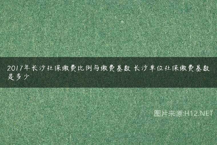 2017年长沙社保缴费比例与缴费基数 长沙单位社保缴费基数是多少