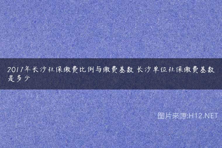 2017年长沙社保缴费比例与缴费基数 长沙单位社保缴费基数是多少