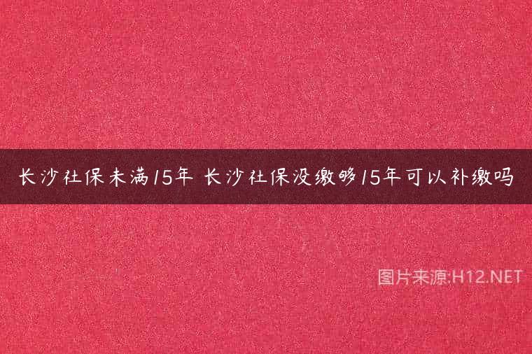 长沙社保未满15年 长沙社保没缴够15年可以补缴吗
