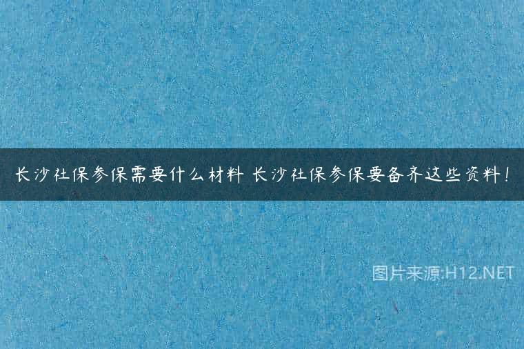 长沙社保参保需要什么材料 长沙社保参保要备齐这些资料！