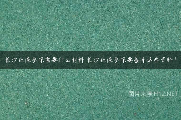 长沙社保参保需要什么材料 长沙社保参保要备齐这些资料！