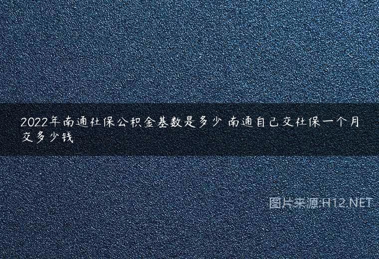 2022年南通社保公积金基数是多少 南通自己交社保一个月交多少钱