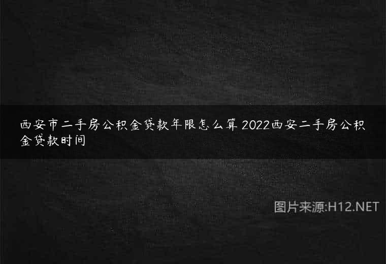 西安市二手房公积金贷款年限怎么算 2022西安二手房公积金贷款时间