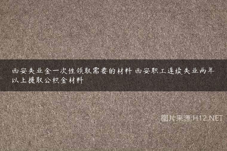西安失业金一次性领取需要的材料 西安职工连续失业两年以上提取公积金材料