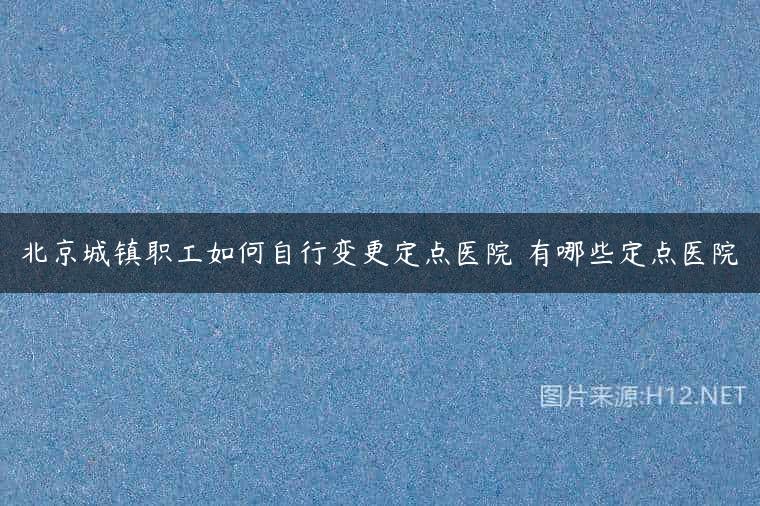 北京城镇职工如何自行变更定点医院 有哪些定点医院