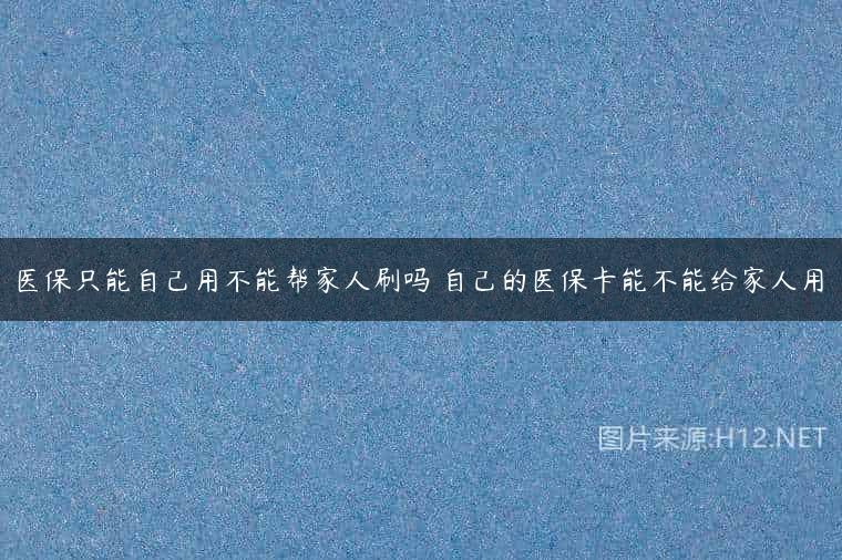医保只能自己用不能帮家人刷吗 自己的医保卡能不能给家人用