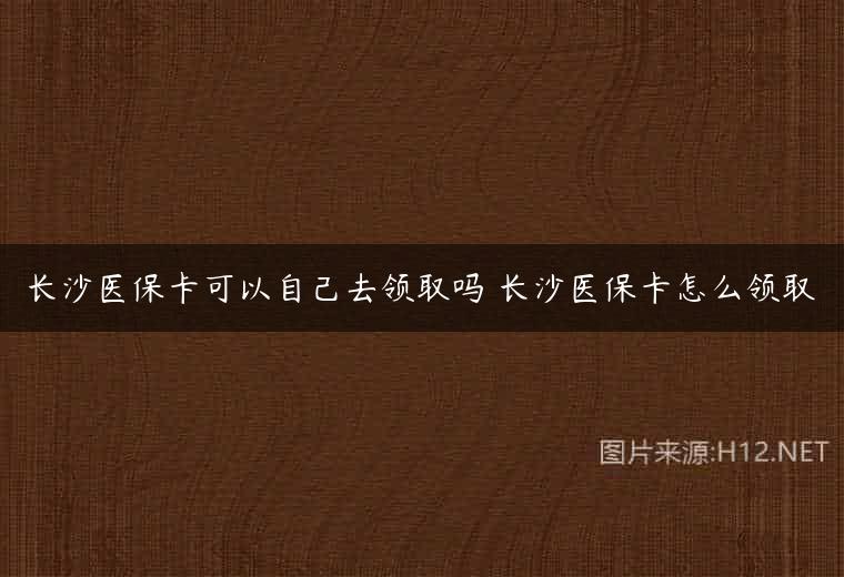 长沙医保卡可以自己去领取吗 长沙医保卡怎么领取