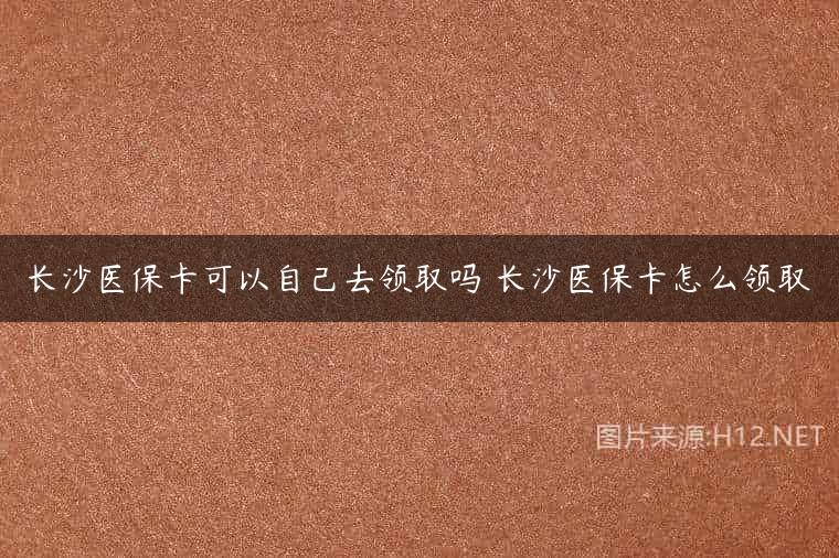 长沙医保卡可以自己去领取吗 长沙医保卡怎么领取