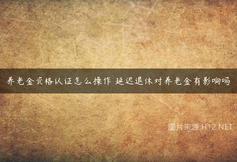 养老金资格认证怎么操作 延迟退休对养老金有影响吗