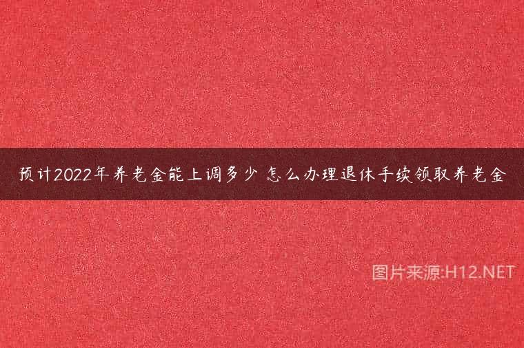 预计2022年养老金能上调多少 怎么办理退休手续领取养老金