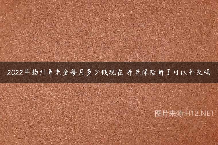2022年扬州养老金每月多少钱现在 养老保险断了可以补交吗