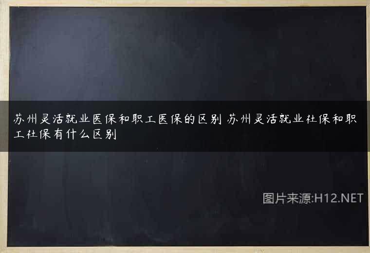 苏州灵活就业医保和职工医保的区别 苏州灵活就业社保和职工社保有什么区别