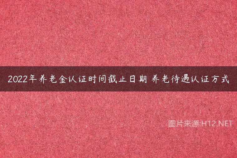 2022年养老金认证时间截止日期 养老待遇认证方式