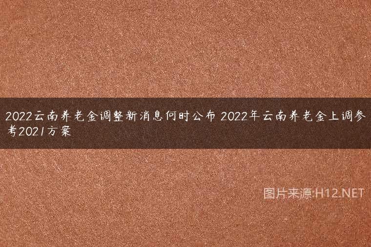 2022云南养老金调整新消息何时公布 2022年云南养老金上调参考2021方案