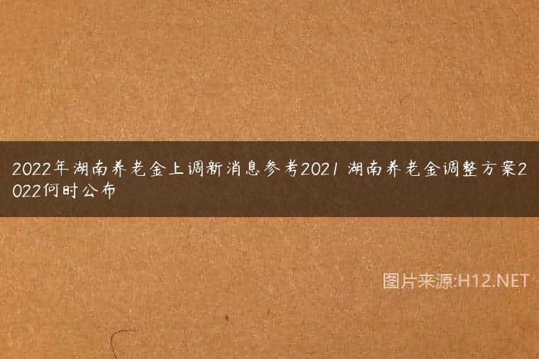 2022年湖南养老金上调新消息参考2021 湖南养老金调整方案2022何时公布