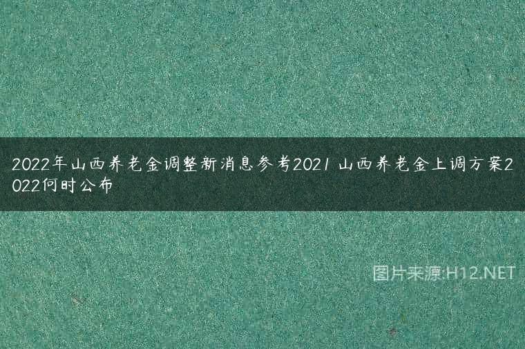 2022年山西养老金调整新消息参考2021 山西养老金上调方案2022何时公布
