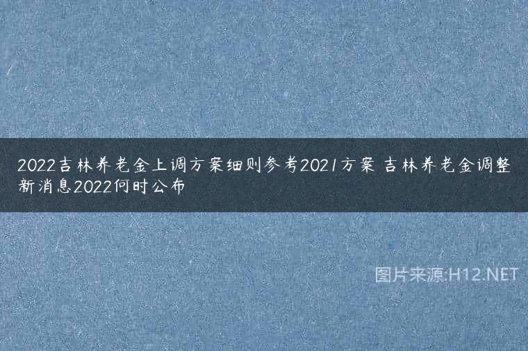 2022吉林养老金上调方案细则参考2021方案 吉林养老金调整新消息2022何时公布
