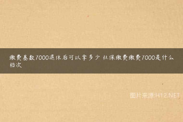 缴费基数7000退休后可以拿多少 社保缴费缴费7000是什么档次