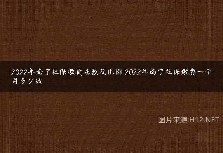 2022年南宁社保缴费基数及比例 2022年南宁社保缴费一个月多少钱