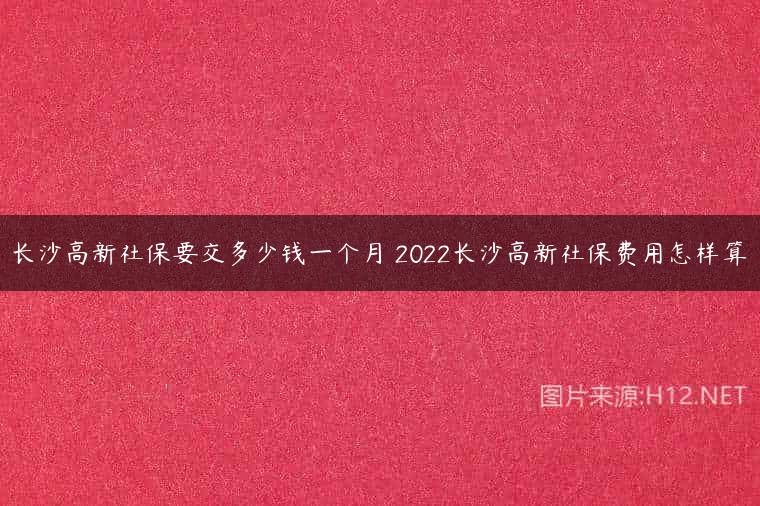长沙高新社保要交多少钱一个月 2022长沙高新社保费用怎样算