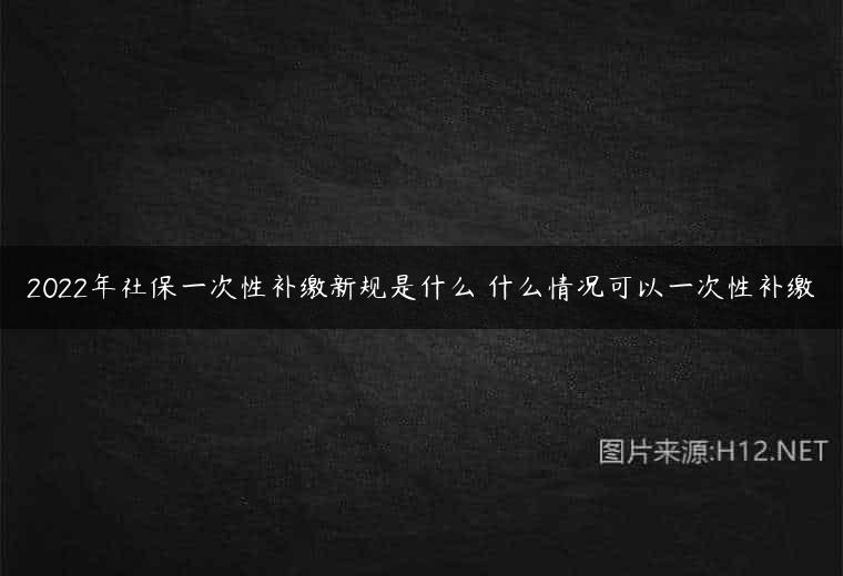 2022年社保一次性补缴新规是什么 什么情况可以一次性补缴