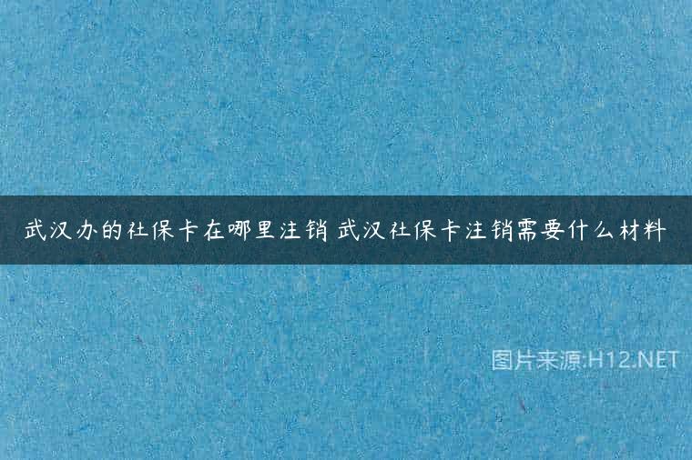 武汉办的社保卡在哪里注销 武汉社保卡注销需要什么材料