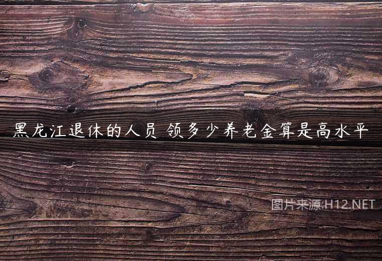 黑龙江退休的人员 领多少养老金算是高水平