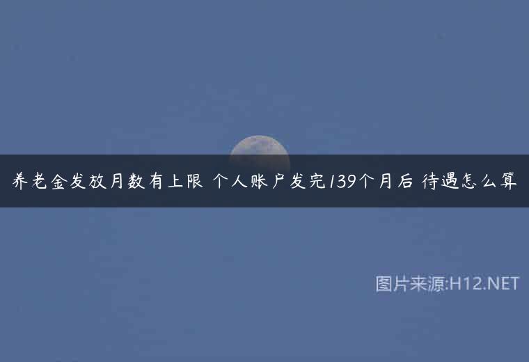 养老金发放月数有上限 个人账户发完139个月后 待遇怎么算