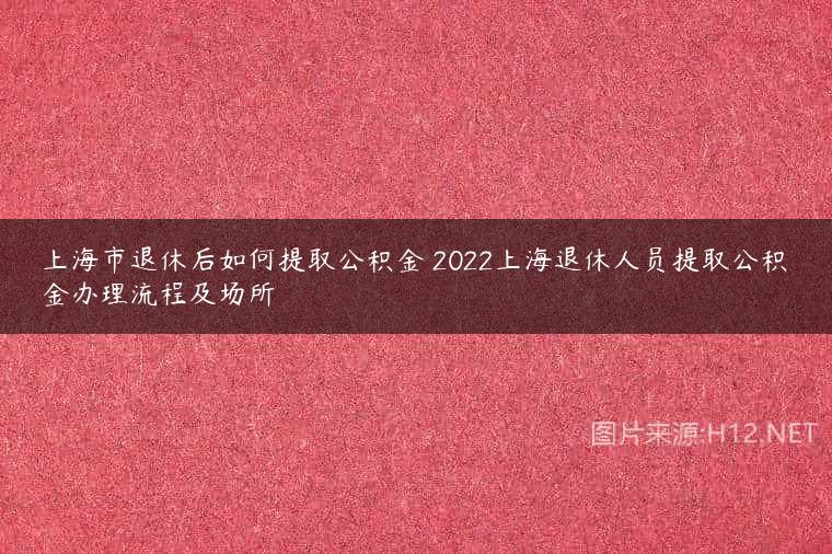 上海市退休后如何提取公积金 2022上海退休人员提取公积金办理流程及场所