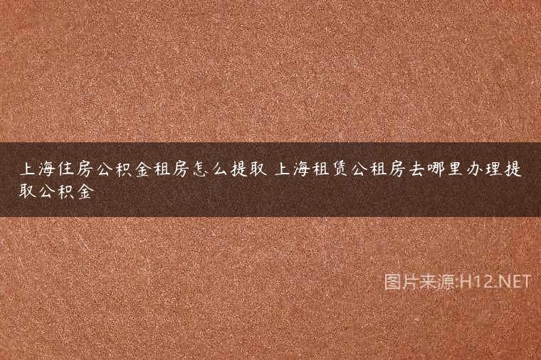 上海住房公积金租房怎么提取 上海租赁公租房去哪里办理提取公积金