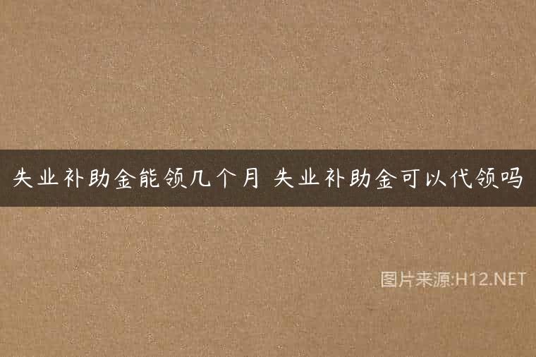 失业补助金能领几个月 失业补助金可以代领吗