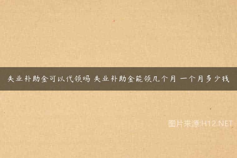 失业补助金可以代领吗 失业补助金能领几个月 一个月多少钱
