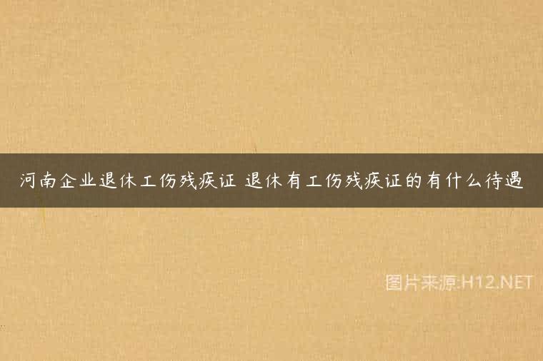 河南企业退休工伤残疾证 退休有工伤残疾证的有什么待遇