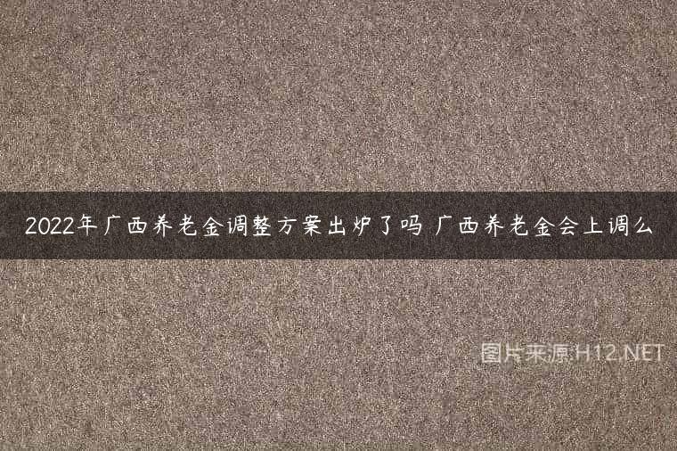 2022年广西养老金调整方案出炉了吗 广西养老金会上调么