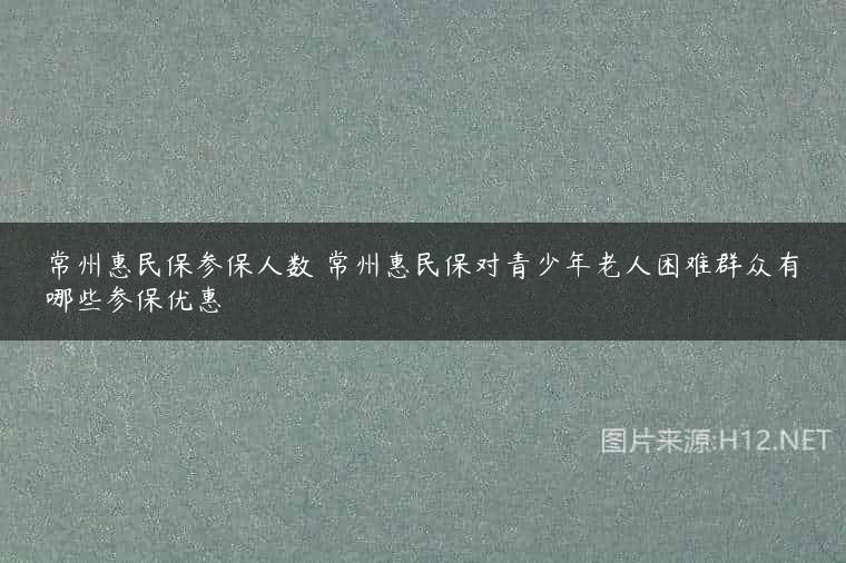 常州惠民保参保人数 常州惠民保对青少年老人困难群众有哪些参保优惠